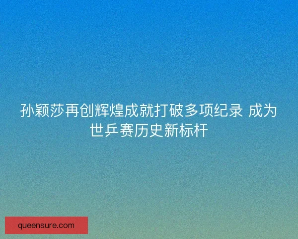 孙颖莎再创辉煌成就打破多项纪录 成为世乒赛历史新标杆